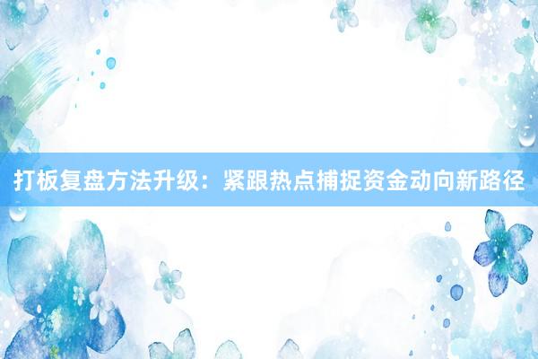 打板复盘方法升级：紧跟热点捕捉资金动向新路径