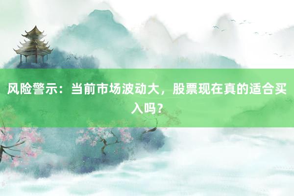 风险警示：当前市场波动大，股票现在真的适合买入吗？