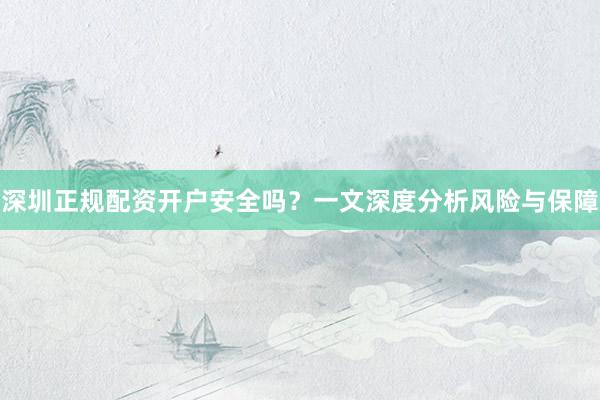 深圳正规配资开户安全吗？一文深度分析风险与保障