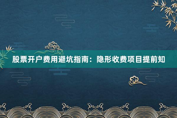 股票开户费用避坑指南：隐形收费项目提前知