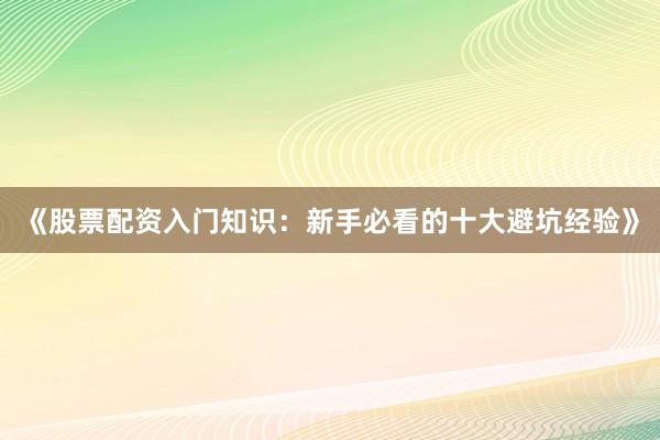 《股票配资入门知识：新手必看的十大避坑经验》