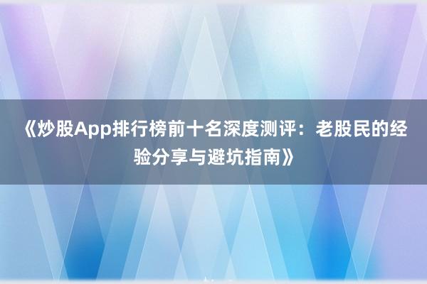 《炒股App排行榜前十名深度测评：老股民的经验分享与避坑指南》