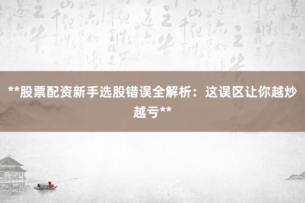 **股票配资新手选股错误全解析：这误区让你越炒越亏**
