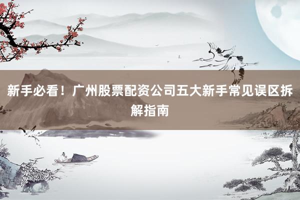 新手必看！广州股票配资公司五大新手常见误区拆解指南