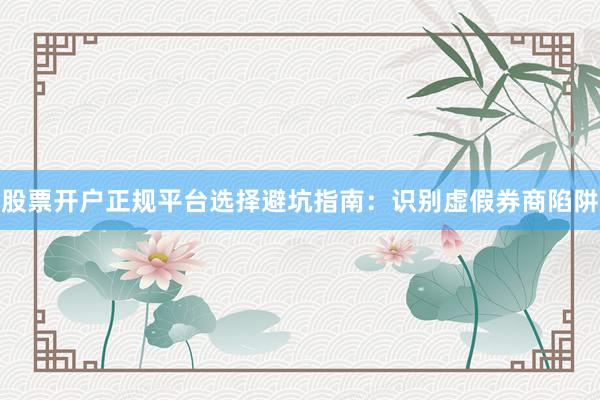 股票开户正规平台选择避坑指南：识别虚假券商陷阱