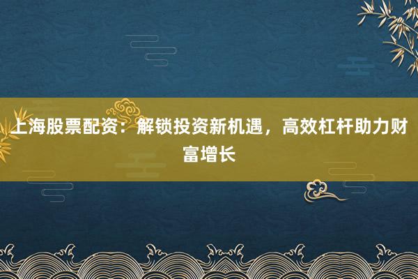 上海股票配资：解锁投资新机遇，高效杠杆助力财富增长