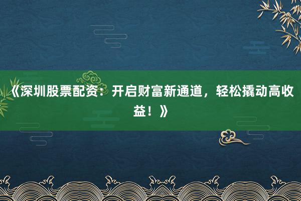 《深圳股票配资：开启财富新通道，轻松撬动高收益！》