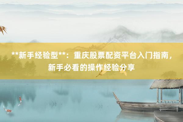 **新手经验型**：重庆股票配资平台入门指南，新手必看的操作经验分享
