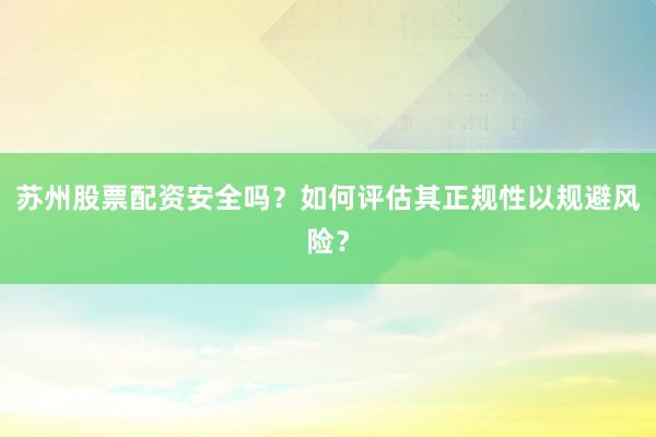 苏州股票配资安全吗？如何评估其正规性以规避风险？