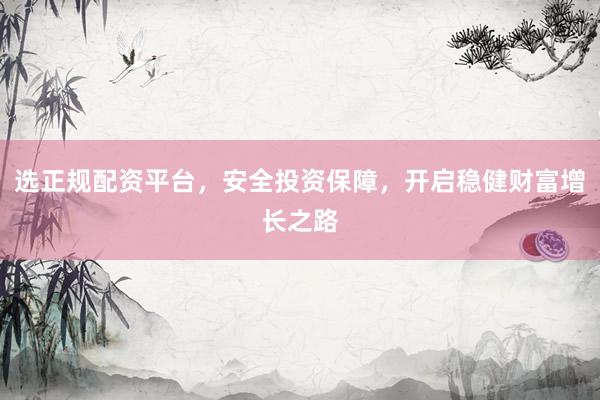 选正规配资平台，安全投资保障，开启稳健财富增长之路