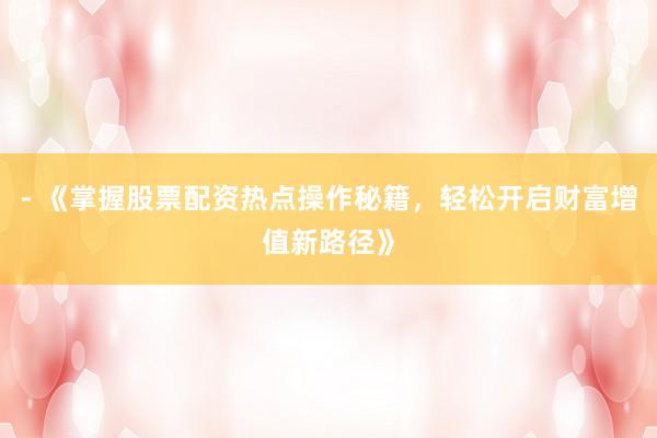 - 《掌握股票配资热点操作秘籍，轻松开启财富增值新路径》