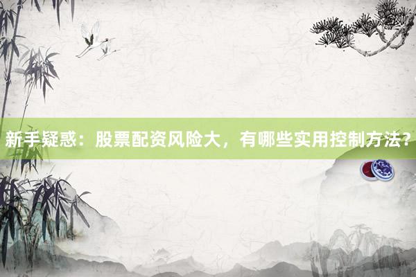 新手疑惑：股票配资风险大，有哪些实用控制方法？