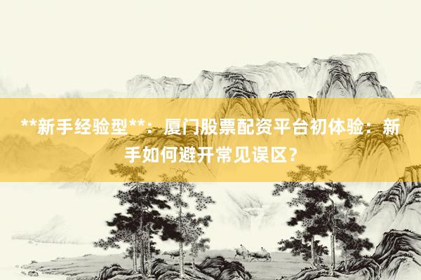 **新手经验型**：厦门股票配资平台初体验：新手如何避开常见误区？