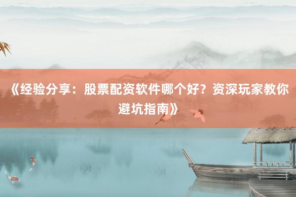 《经验分享：股票配资软件哪个好？资深玩家教你避坑指南》