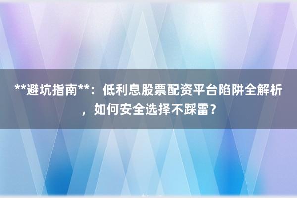 **避坑指南**：低利息股票配资平台陷阱全解析，如何安全选择不踩雷？