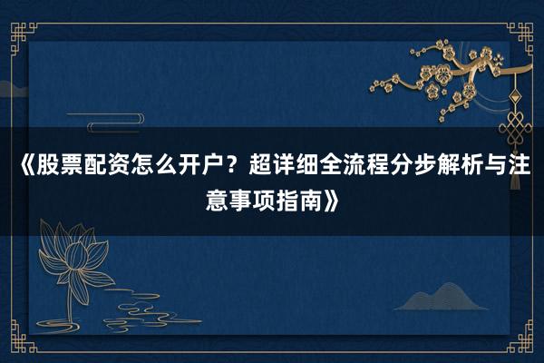 《股票配资怎么开户？超详细全流程分步解析与注意事项指南》