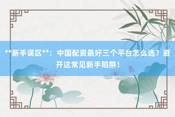 **新手误区**：中国配资最好三个平台怎么选？避开这常见新手陷阱！