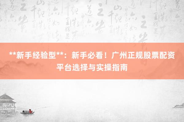**新手经验型**：新手必看！广州正规股票配资平台选择与实操指南
