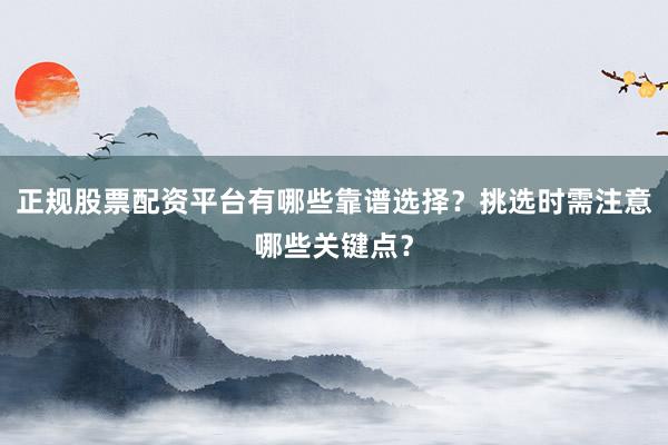 正规股票配资平台有哪些靠谱选择？挑选时需注意哪些关键点？