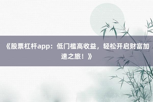 《股票杠杆app：低门槛高收益，轻松开启财富加速之旅！》