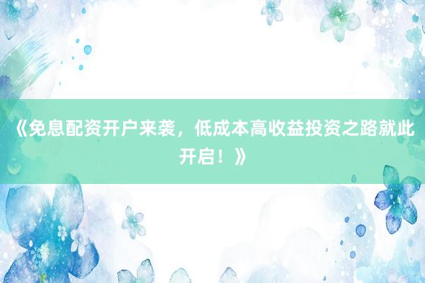 《免息配资开户来袭，低成本高收益投资之路就此开启！》