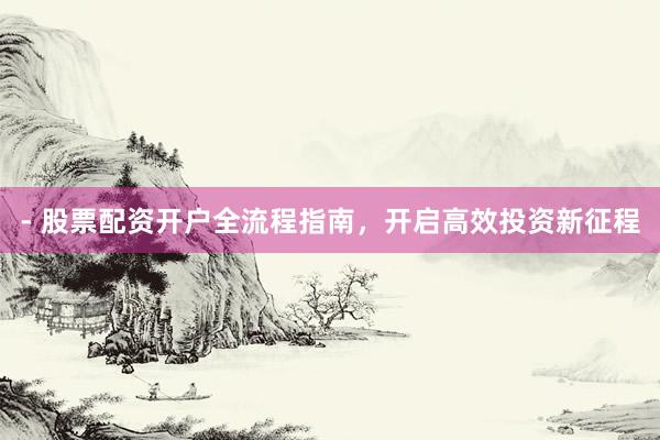 - 股票配资开户全流程指南，开启高效投资新征程