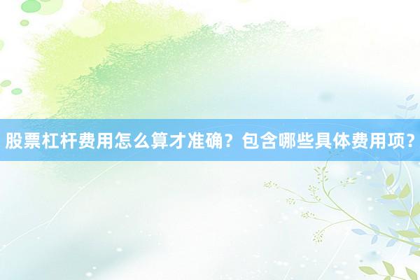 股票杠杆费用怎么算才准确？包含哪些具体费用项？