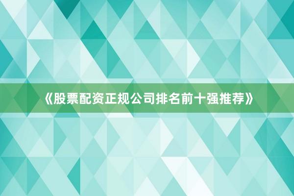 《股票配资正规公司排名前十强推荐》