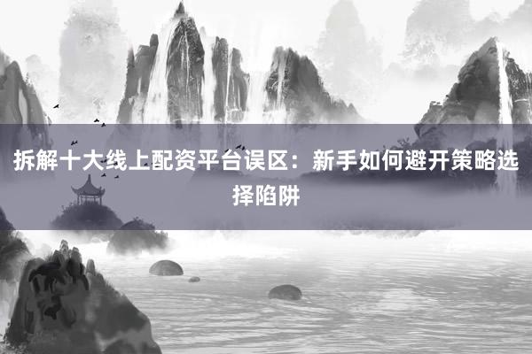 拆解十大线上配资平台误区：新手如何避开策略选择陷阱