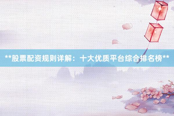 **股票配资规则详解：十大优质平台综合排名榜**