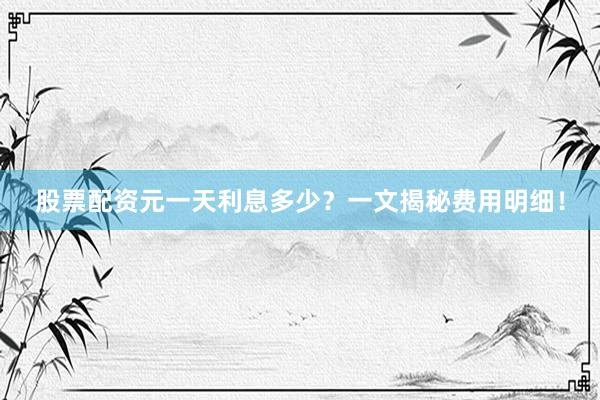 股票配资元一天利息多少？一文揭秘费用明细！