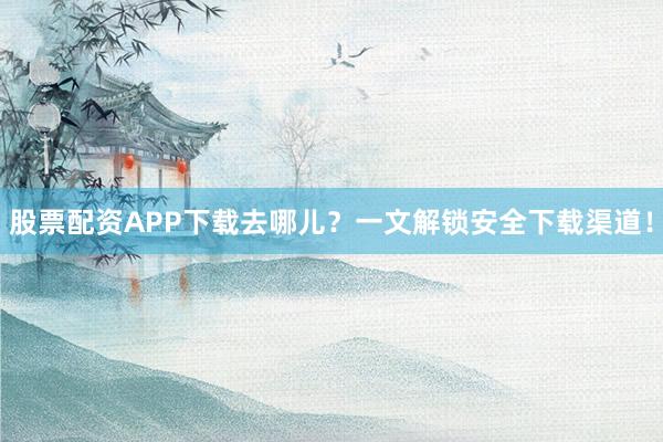 股票配资APP下载去哪儿？一文解锁安全下载渠道！