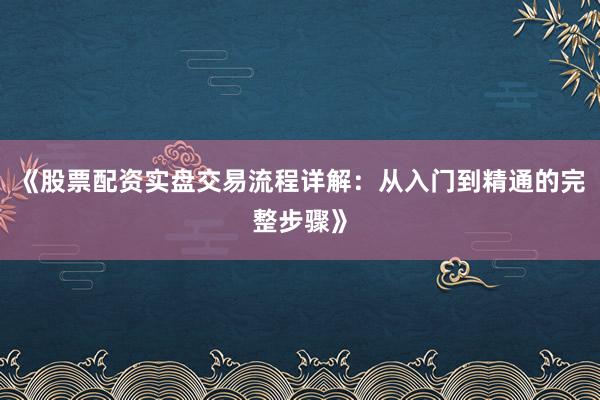 《股票配资实盘交易流程详解：从入门到精通的完整步骤》