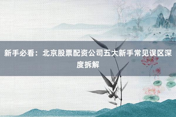 新手必看：北京股票配资公司五大新手常见误区深度拆解