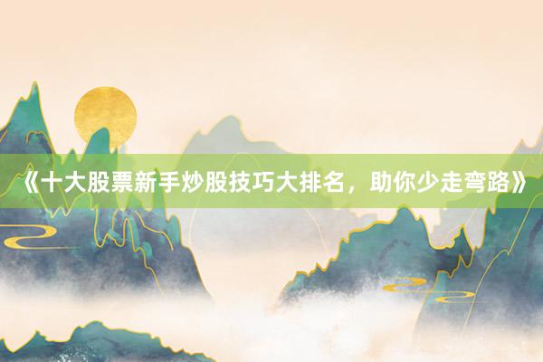 《十大股票新手炒股技巧大排名，助你少走弯路》