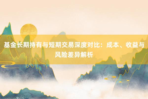 基金长期持有与短期交易深度对比：成本、收益与风险差异解析