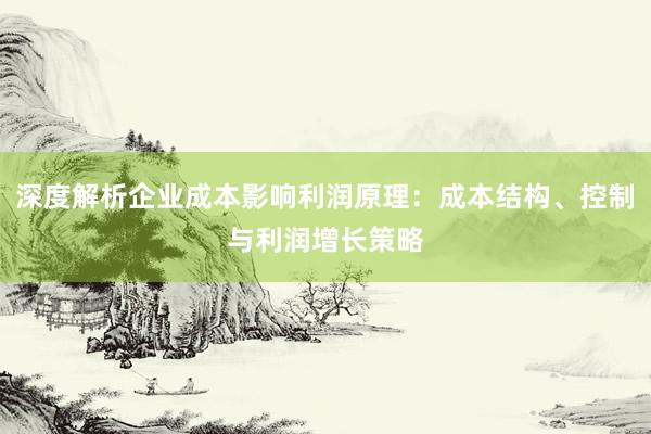 深度解析企业成本影响利润原理：成本结构、控制与利润增长策略