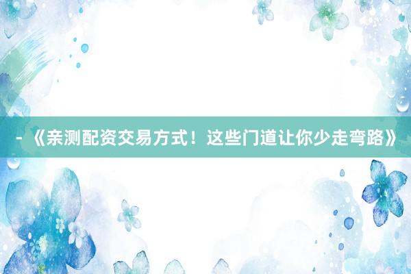 - 《亲测配资交易方式！这些门道让你少走弯路》