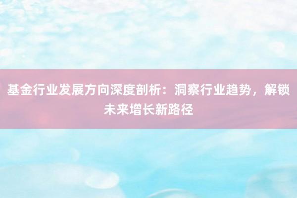 基金行业发展方向深度剖析：洞察行业趋势，解锁未来增长新路径