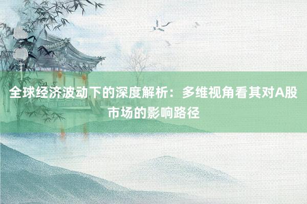 全球经济波动下的深度解析：多维视角看其对A股市场的影响路径