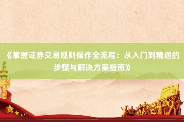 《掌握证券交易规则操作全流程：从入门到精通的步骤与解决方案指南》