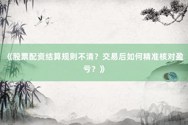 《股票配资结算规则不清？交易后如何精准核对盈亏？》
