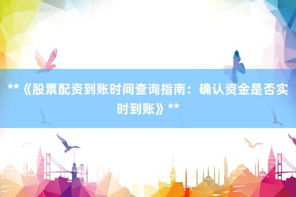 **《股票配资到账时间查询指南：确认资金是否实时到账》**