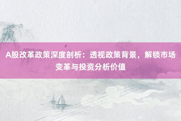 A股改革政策深度剖析：透视政策背景，解锁市场变革与投资分析价值