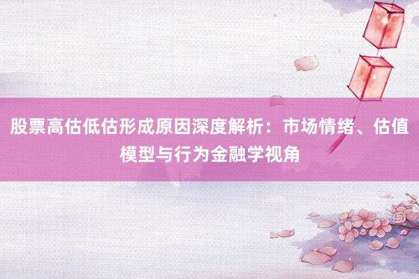 股票高估低估形成原因深度解析:市场情绪、估值模型与行为金融学视角
