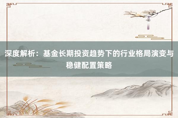 深度解析：基金长期投资趋势下的行业格局演变与稳健配置策略