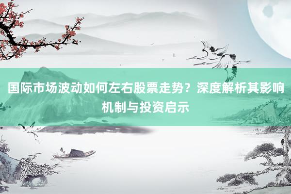 国际市场波动如何左右股票走势？深度解析其影响机制与投资启示