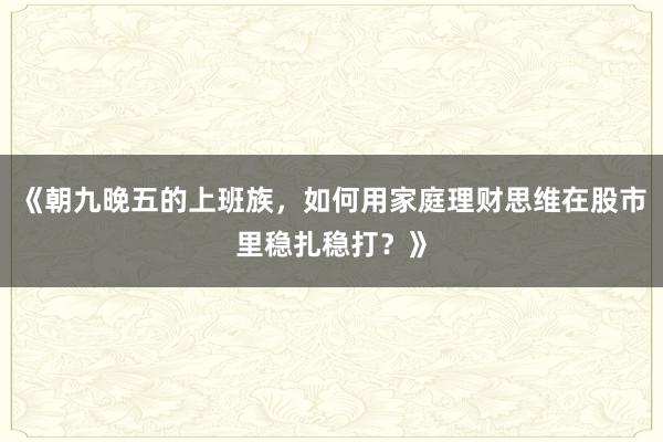 《朝九晚五的上班族，如何用家庭理财思维在股市里稳扎稳打？》