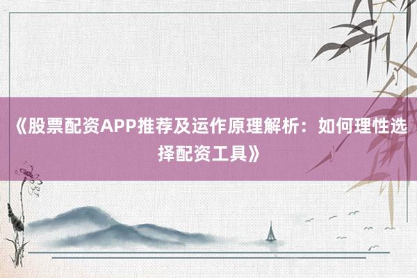 《股票配资APP推荐及运作原理解析：如何理性选择配资工具》