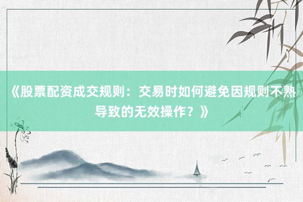 《股票配资成交规则：交易时如何避免因规则不熟导致的无效操作？》